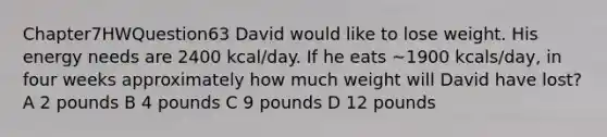 Chapter7HWQuestion63 David would like to lose weight. His energy needs are 2400 kcal/day. If he eats ~1900 kcals/day, in four weeks approximately how much weight will David have lost? A 2 pounds B 4 pounds C 9 pounds D 12 pounds