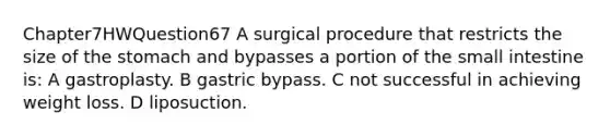 Chapter7HWQuestion67 A surgical procedure that restricts the size of the stomach and bypasses a portion of the small intestine is: A gastroplasty. B gastric bypass. C not successful in achieving weight loss. D liposuction.