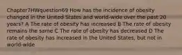 Chapter7HWquestion69 How has the incidence of obesity changed in the United States and world-wide over the past 20 years? A The rate of obesity has increased B The rate of obesity remains the same C The rate of obesity has decreased D The rate of obesity has increased in the United States, but not in world-wide