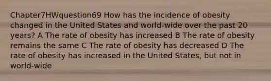 Chapter7HWquestion69 How has the incidence of obesity changed in the United States and world-wide over the past 20 years? A The rate of obesity has increased B The rate of obesity remains the same C The rate of obesity has decreased D The rate of obesity has increased in the United States, but not in world-wide