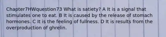 Chapter7HWquestion73 What is satiety? A It is a signal that stimulates one to eat. B It is caused by the release of stomach hormones. C It is the feeling of fullness. D It is results from the overproduction of ghrelin.