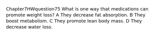 Chapter7HWquestion75 What is one way that medications can promote weight loss? A They decrease fat absorption. B They boost metabolism. C They promote lean body mass. D They decrease water loss.