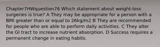 Chapter7HWquestion76 Which statement about weight-loss surgeries is true? A They may be appropriate for a person with a BMI greater than or equal to 26kg/m2 B They are recommended for people who are able to perform daily activities. C They alter the GI tract to increase nutrient absorption. D Success requires a permanent change in eating habits.