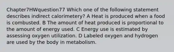 Chapter7HWquestion77 Which one of the following statement describes indirect calorimetery? A Heat is produced when a food is combusted. B The amount of heat produced is proportional to the amount of energy used. C Energy use is estimated by assessing oxygen utilization. D Labeled oxygen and hydrogen are used by the body in metabolism.