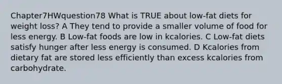 Chapter7HWquestion78 What is TRUE about low-fat diets for weight loss? A They tend to provide a smaller volume of food for less energy. B Low-fat foods are low in kcalories. C Low-fat diets satisfy hunger after less energy is consumed. D Kcalories from dietary fat are stored less efficiently than excess kcalories from carbohydrate.