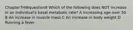 Chapter7HWquestion8 Which of the following does NOT increase in an individual's basal metabolic rate? A Increasing age over 50 B An increase in muscle mass C An increase in body weight D Running a fever