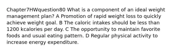 Chapter7HWquestion80 What is a component of an ideal weight management plan? A Promotion of rapid weight loss to quickly achieve weight goal. B The caloric intakes should be less than 1200 kcalories per day. C The opportunity to maintain favorite foods and usual eating pattern. D Regular physical activity to increase energy expenditure.