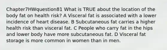 Chapter7HWquestion81 What is TRUE about the location of the body fat on health risk? A Visceral fat is associated with a lower incidence of heart disease. B Subcutaneous fat carries a higher health risk than visceral fat. C People who carry fat in the hips and lower body have more subcutaneous fat. D Visceral fat storage is more common in women than in men.