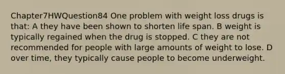 Chapter7HWQuestion84 One problem with weight loss drugs is that: A they have been shown to shorten life span. B weight is typically regained when the drug is stopped. C they are not recommended for people with large amounts of weight to lose. D over time, they typically cause people to become underweight.