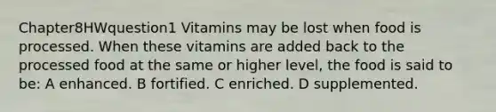 Chapter8HWquestion1 Vitamins may be lost when food is processed. When these vitamins are added back to the processed food at the same or higher level, the food is said to be: A enhanced. B fortified. C enriched. D supplemented.