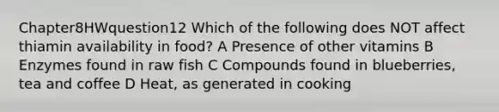 Chapter8HWquestion12 Which of the following does NOT affect thiamin availability in food? A Presence of other vitamins B Enzymes found in raw fish C Compounds found in blueberries, tea and coffee D Heat, as generated in cooking