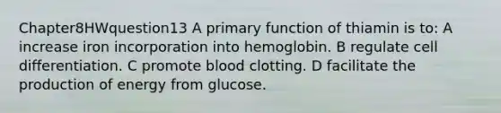 Chapter8HWquestion13 A primary function of thiamin is to: A increase iron incorporation into hemoglobin. B regulate cell differentiation. C promote blood clotting. D facilitate the production of energy from glucose.