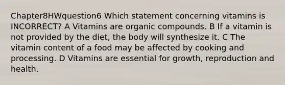 Chapter8HWquestion6 Which statement concerning vitamins is INCORRECT? A Vitamins are organic compounds. B If a vitamin is not provided by the diet, the body will synthesize it. C The vitamin content of a food may be affected by cooking and processing. D Vitamins are essential for growth, reproduction and health.