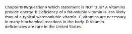 Chapter8HWquestion9 Which statement is NOT true? A Vitamins provide energy. B Deficiency of a fat-soluble vitamin is less likely than of a typical water-soluble vitamin. C Vitamins are necessary in many biochemical reactions in the body. D Vitamin deficiencies are rare in the United States.