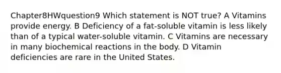 Chapter8HWquestion9 Which statement is NOT true? A Vitamins provide energy. B Deficiency of a fat-soluble vitamin is less likely than of a typical water-soluble vitamin. C Vitamins are necessary in many biochemical reactions in the body. D Vitamin deficiencies are rare in the United States.