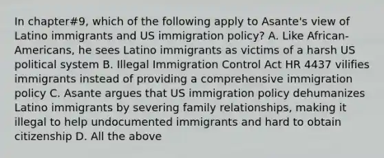 In chapter#9, which of the following apply to Asante's view of Latino immigrants and US immigration policy? A. Like African-Americans, he sees Latino immigrants as victims of a harsh US political system B. Illegal Immigration Control Act HR 4437 vilifies immigrants instead of providing a comprehensive immigration policy C. Asante argues that US immigration policy dehumanizes Latino immigrants by severing family relationships, making it illegal to help undocumented immigrants and hard to obtain citizenship D. All the above