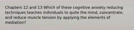 Chapters 12 and 13 Which of these cognitive anxiety reducing techniques teaches individuals to quite the mind, concentrate, and reduce muscle tension by applying the elements of mediation?