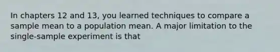 In chapters 12 and 13, you learned techniques to compare a sample mean to a population mean. A major limitation to the single-sample experiment is that