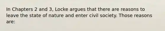 In Chapters 2 and 3, Locke argues that there are reasons to leave the state of nature and enter civil society. Those reasons are: