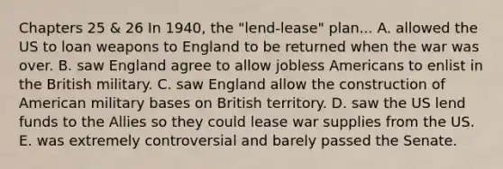 Chapters 25 & 26 In 1940, the "lend-lease" plan... A. allowed the US to loan weapons to England to be returned when the war was over. B. saw England agree to allow jobless Americans to enlist in the British military. C. saw England allow the construction of American military bases on British territory. D. saw the US lend funds to the Allies so they could lease war supplies from the US. E. was extremely controversial and barely passed the Senate.