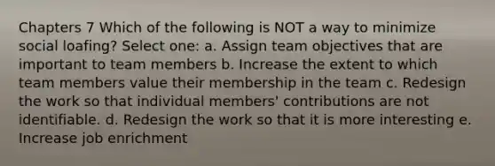 Chapters 7 Which of the following is NOT a way to minimize social loafing? Select one: a. Assign team objectives that are important to team members b. Increase the extent to which team members value their membership in the team c. Redesign the work so that individual members' contributions are not identifiable. d. Redesign the work so that it is more interesting e. Increase job enrichment