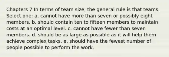 Chapters 7 In terms of team size, the general rule is that teams: Select one: a. cannot have more than seven or possibly eight members. b. should contain ten to fifteen members to maintain costs at an optimal level. c. cannot have fewer than seven members. d. should be as large as possible as it will help them achieve complex tasks. e. should have the fewest number of people possible to perform the work.