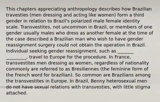 This chapters appreciating anthropology describes how Brazilian travesties (men dressing and acting like women) form a third gender in relation to Brazil's polarized male female identity scale. Transvestites, not uncommon in Brazil, or members of one gender usually males who dress as another female at the time of the case described a Brazilian man who wish to have gender reassignment surgery could not obtain the operation in Brazil. Individual seeking gender reassignment, such as _______ _________, travel to Europe for the procedure. In France, transvestites men dressing as women, regardless of nationality commonly are referred to as Bresiliennes (the feminine form of the French word for brazilian). So common are Brazilians among the transvestites in Europe. In Brazil, Benny heterosexual men do not have sexual relations with transvesties, with little stigma attached.