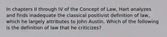 In chapters II through IV of the Concept of Law, Hart analyzes and finds inadequate the classical positivist definition of law, which he largely attributes to John Austin. Which of the following is the definition of law that he criticizes?