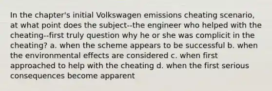 In the chapter's initial Volkswagen emissions cheating scenario, at what point does the subject--the engineer who helped with the cheating--first truly question why he or she was complicit in the cheating? a. when the scheme appears to be successful b. when the environmental effects are considered c. when first approached to help with the cheating d. when the first serious consequences become apparent