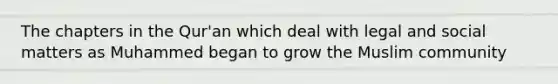 The chapters in the Qur'an which deal with legal and social matters as Muhammed began to grow the Muslim community