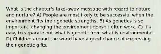 What is the chapter's take-away message with regard to nature and nurture? A) People are most likely to be successful when the environment fits their genetic strengths. B) As genetics is so important, changing the environment doesn't often work. C) It's easy to separate out what is genetic from what is environmental. D) Children around the world have a good chance of expressing their genetic gifts.