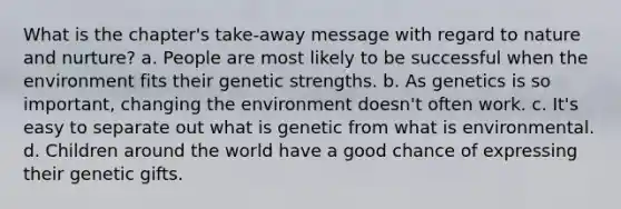 What is the chapter's take-away message with regard to <a href='https://www.questionai.com/knowledge/k8aupmwPsn-nature-and-nurture' class='anchor-knowledge'>nature and nurture</a>? a. People are most likely to be successful when the environment fits their genetic strengths. b. As genetics is so important, changing the environment doesn't often work. c. It's easy to separate out what is genetic from what is environmental. d. Children around the world have a good chance of expressing their genetic gifts.