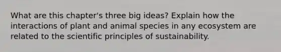 What are this chapter's three big ideas? Explain how the interactions of plant and animal species in any ecosystem are related to the scientific principles of sustainability.