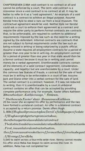 CHAPTERSEVEN |199A void contract is no contract at all and cannot be enforced by a court. The term void contract is a misnomer since a void contract is no contract at all. It may be better to refer to it as a "void agreement." An example of a void contract is a contract to achieve an illegal purpose. Assume Kendal hires Kyle to steal a rare car from a local museum. The contractual agreement would be void. Neither Kyle nor Kendal could ask a court to enforce their agreement as a contract and require the other party to perform.Formal contracts are contracts that, to be enforceable, are required to conform to additional requirements imposed by the law such as the need for a writing signed by the defendant. Informal contracts are contracts that are not subject to formal requirements under the law such as being evinced in writing or being notarized by a public official. Assume a state requires all employment contracts for a period of greater than one year to be in writ-ing. An employment contract for a period of greater than one year in that state would then be a formal contract because it must be in writing and cannot merely be a verbal agreement. Unenforceable contracts contain all the elements of a valid contract (agreement, consideration, capacity, and legality) but are unenforceable by a court. Under the common law Statute of Frauds, a contract for the sale of land must be in writing to be enforceable in a court of law. Assume Jack and Diane enter into a verbal contract for the sale of land. The verbal contract is a contract; however, if it was not reduced to writing, then it is unenforceable by a court.A unilateral contract contains an offer that can be accepted by providing complete performance only. For example, Xavier offers Kathleen 20 to cut his hair. Kathleen says, "Sit down." She then cuts Xavier's hair. He now owes Kathleen20 be-cause she accepted his offer by performance and the two have formed a unilateral contract. An offer in a bilateral contract is accepted by a return promise. Derek offers Hugh 5,000 if Hugh will promise to plow Derek's field by a specific date. If Hugh accepts by return promise to do so, then the two parties have a bilateral contract. The distinction between a unilateral and bilateral contract can be important for several reasons. First, in a unilateral contract situation, the offeror cannot revoke their offer once the offeree has begun to perform or has taken substantial steps in preparation to perform. If Kenny offers Reba5,000 to swim across a four-mile-wide river, Kenny cannot revoke his offer once Reba has begun to swim across the river. In addition, Reba has not completed her