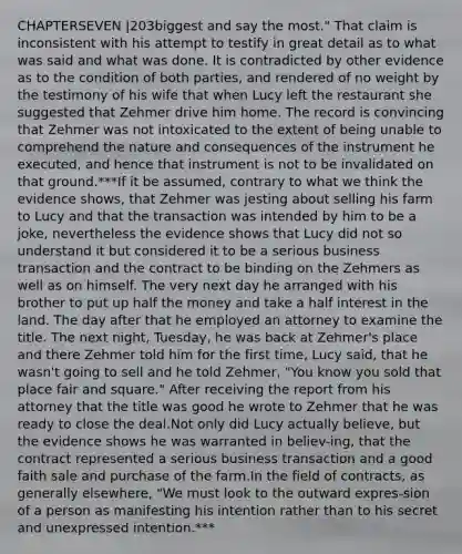 CHAPTERSEVEN |203biggest and say the most." That claim is inconsistent with his attempt to testify in great detail as to what was said and what was done. It is contradicted by other evidence as to the condition of both parties, and rendered of no weight by the testimony of his wife that when Lucy left the restaurant she suggested that Zehmer drive him home. The record is convincing that Zehmer was not intoxicated to the extent of being unable to comprehend the nature and consequences of the instrument he executed, and hence that instrument is not to be invalidated on that ground.***If it be assumed, contrary to what we think the evidence shows, that Zehmer was jesting about selling his farm to Lucy and that the transaction was intended by him to be a joke, nevertheless the evidence shows that Lucy did not so understand it but considered it to be a serious business transaction and the contract to be binding on the Zehmers as well as on himself. The very next day he arranged with his brother to put up half the money and take a half interest in the land. The day after that he employed an attorney to examine the title. The next night, Tuesday, he was back at Zehmer's place and there Zehmer told him for the first time, Lucy said, that he wasn't going to sell and he told Zehmer, "You know you sold that place fair and square." After receiving the report from his attorney that the title was good he wrote to Zehmer that he was ready to close the deal.Not only did Lucy actually believe, but the evidence shows he was warranted in believ-ing, that the contract represented a serious business transaction and a good faith sale and purchase of the farm.In the field of contracts, as generally elsewhere, "We must look to the outward expres-sion of a person as manifesting his intention rather than to his secret and unexpressed intention.***