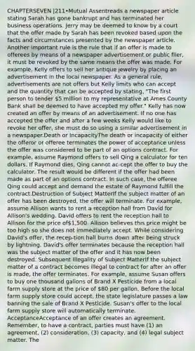 CHAPTERSEVEN |211•Mutual Assentreads a newspaper article stating Sarah has gone bankrupt and has terminated her business operations. Jerry may be deemed to know by a court that the offer made by Sarah has been revoked based upon the facts and circumstances presented by the newspaper article. Another important rule is the rule that if an offer is made to offerees by means of a newspaper advertisement or public flier, it must be revoked by the same means the offer was made. For example, Kelly offers to sell her antique jewelry by placing an advertisement in the local newspaper. As a general rule, advertisements are not offers but Kelly limits who can accept and the quantity that can be accepted by stating, "The first person to tender 5 million to my representative at Ames County Bank shall be deemed to have accepted my offer." Kelly has now created an offer by means of an advertisement. If no one has accepted the offer and after a few weeks Kelly would like to revoke her offer, she must do so using a similar advertisement in a newspaper.Death or IncapacityThe death or incapacity of either the offeror or offeree terminates the power of acceptance unless the offer was considered to be part of an options contract. For example, assume Raymond offers to sell Qing a calculator for ten dollars. If Raymond dies, Qing cannot ac-cept the offer to buy the calculator. The result would be different if the offer had been made as part of an options contract. In such case, the offeree Qing could accept and demand the estate of Raymond fulfill the contract.Destruction of Subject MatterIf the subject matter of an offer has been destroyed, the offer will terminate. For example, assume Allison wants to rent a reception hall from David for Allison's wedding. David offers to rent the reception hall to Allison for the price of1,500. Allison believes this price might be too high so she does not immediately accept. While considering David's offer, the recep-tion hall burns down after being struck by lightning. David's offer terminates because the reception hall was the subject matter of the offer and it has now been destroyed. Subsequent Illegality of Subject MatterIf the subject matter of a contract becomes illegal to contract for after an offer is made, the offer terminates. For example, assume Susan offers to buy one thousand gallons of Brand X Pesticide from a local farm supply store at the price of 80 per gallon. Before the local farm supply store could accept, the state legislature passes a law banning the sale of Brand X Pesticide. Susan's offer to the local farm supply store will automatically terminate. AcceptanceAcceptance of an offer creates an agreement. Remember, to have a contract, parties must have (1) an agreement, (2) consideration, (3) capacity, and (4) legal subject matter. The