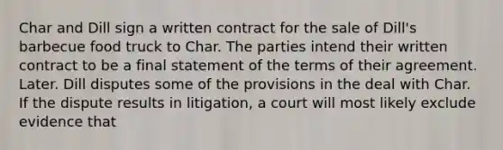 Char and Dill sign a written contract for the sale of Dill's barbecue food truck to Char. The parties intend their written contract to be a final statement of the terms of their agreement. Later. Dill disputes some of the provisions in the deal with Char. If the dispute results in litigation, a court will most likely exclude evidence that