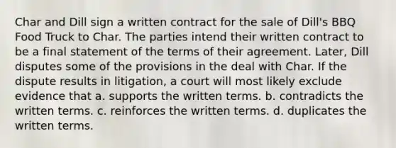 Char and Dill sign a written contract for the sale of Dill's BBQ Food Truck to Char. The parties intend their written contract to be a final statement of the terms of their agreement. Later, Dill disputes some of the provisions in the deal with Char. If the dispute results in litigation, a court will most likely exclude evidence that a. supports the written terms. b. contradicts the written terms. c. reinforces the written terms. d. duplicates the written terms.