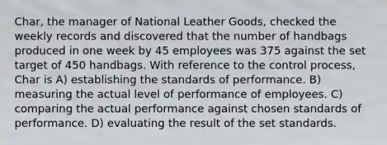 Char, the manager of National Leather Goods, checked the weekly records and discovered that the number of handbags produced in one week by 45 employees was 375 against the set target of 450 handbags. With reference to the control process, Char is A) establishing the standards of performance. B) measuring the actual level of performance of employees. C) comparing the actual performance against chosen standards of performance. D) evaluating the result of the set standards.