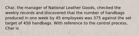 Char, the manager of National Leather Goods, checked the weekly records and discovered that the number of handbags produced in one week by 45 employees was 375 against the set target of 450 handbags. With reference to the control process, Char is