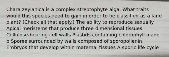 Chara zeylanica is a complex streptophyte alga. What traits would this species need to gain in order to be classified as a land plant? (Check all that apply.) The ability to reproduce sexually Apical meristems that produce three-dimensional tissues Cellulose-bearing cell walls Plastids containing chlorophyll a and b Spores surrounded by walls composed of sporopollenin Embryos that develop within maternal tissues A sporic life cycle