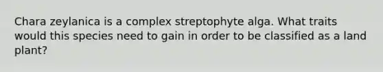 Chara zeylanica is a complex streptophyte alga. What traits would this species need to gain in order to be classified as a land plant?