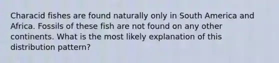 Characid fishes are found naturally only in South America and Africa. Fossils of these fish are not found on any other continents. What is the most likely explanation of this distribution pattern?