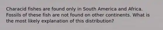 Characid fishes are found only in South America and Africa. Fossils of these fish are not found on other continents. What is the most likely explanation of this distribution?