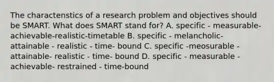 The charactenstics of a research problem and objectives should be SMART. What does SMART stand for? A. specific - measurable- achievable-realistic-timetable B. specific - melancholic- attainable - realistic - time- bound C. specific -meosurable - attainable- realistic - time- bound D. specific - measurable - achievable- restrained - time-bound