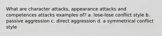 What are character attacks, appearance attacks and competences attacks examples of? a. lose-lose conflict style b. passive aggression c. direct aggression d. a symmetrical conflict style