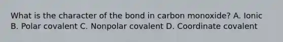 What is the character of the bond in carbon monoxide? A. Ionic B. Polar covalent C. Nonpolar covalent D. Coordinate covalent