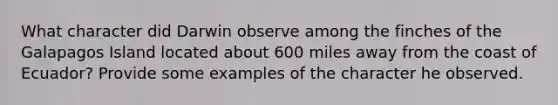 What character did Darwin observe among the finches of the Galapagos Island located about 600 miles away from the coast of Ecuador? Provide some examples of the character he observed.