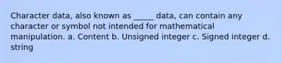 Character data, also known as _____ data, can contain any character or symbol not intended for mathematical manipulation. a. Content b. Unsigned integer c. Signed integer d. string