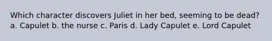 Which character discovers Juliet in her bed, seeming to be dead? a. Capulet b. the nurse c. Paris d. Lady Capulet e. Lord Capulet